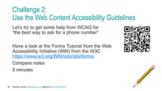 Caroline Jarrett Effortmark.co.uk @cjforms (CC) BY SA-4.0
29
Challenge 2:
Use the Web Content Accessibility Guidelines
Let’s try to get some help from WCAG for
“the best way to ask for a phone number”
Have a look at the Forms Tutorial from the Web
Accessibility Initiative (WAI) from the W3C
https://www.w3.org/WAI/tutorials/forms/
Compare notes
5 minutes
 
