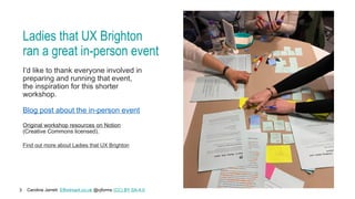 Caroline Jarrett Effortmark.co.uk @cjforms (CC) BY SA-4.0
3
Ladies that UX Brighton
ran a great in-person event
I’d like to thank everyone involved in
preparing and running that event,
the inspiration for this shorter
workshop.
Blog post about the in-person event
Original workshop resources on Notion
(Creative Commons licensed).
Find out more about Ladies that UX Brighton
 