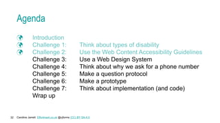Caroline Jarrett Effortmark.co.uk @cjforms (CC) BY SA-4.0
32
Agenda
 Introduction
 Challenge 1: Think about types of disability
 Challenge 2: Use the Web Content Accessibility Guidelines
Challenge 3: Use a Web Design System
Challenge 4: Think about why we ask for a phone number
Challenge 5: Make a question protocol
Challenge 6: Make a prototype
Challenge 7: Think about implementation (and code)
Wrap up
 