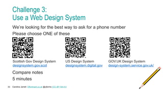 Caroline Jarrett Effortmark.co.uk @cjforms (CC) BY SA-4.0
33
Challenge 3:
Use a Web Design System
We’re looking for the best way to ask for a phone number
Please choose ONE of these
Compare notes
5 minutes
US Design System
designsystem.digital.gov
Scottish Gov Design System
designsystem.gov.scot
GOV.UK Design System
design-system.service.gov.uk/
 