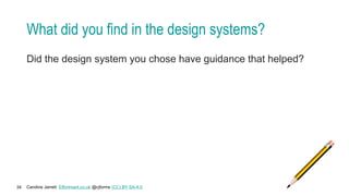 Caroline Jarrett Effortmark.co.uk @cjforms (CC) BY SA-4.0
34
What did you find in the design systems?
Did the design system you chose have guidance that helped?
 