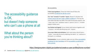 Caroline Jarrett Effortmark.co.uk @cjforms (CC) BY SA-4.0
37
The accessibility guidance
is OK,
but doesn’t help someone
who can’t use a phone at all
What about the person
you’re thinking about?
https://designsystem.digital.gov/patterns/create-a-user-profile/phone-number/
 