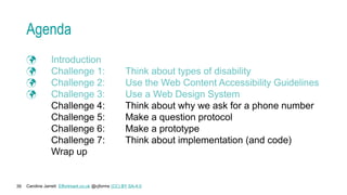 Caroline Jarrett Effortmark.co.uk @cjforms (CC) BY SA-4.0
39
Agenda
 Introduction
 Challenge 1: Think about types of disability
 Challenge 2: Use the Web Content Accessibility Guidelines
 Challenge 3: Use a Web Design System
Challenge 4: Think about why we ask for a phone number
Challenge 5: Make a question protocol
Challenge 6: Make a prototype
Challenge 7: Think about implementation (and code)
Wrap up
 