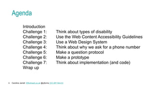 Caroline Jarrett Effortmark.co.uk @cjforms (CC) BY SA-4.0
4
Agenda
Introduction
Challenge 1: Think about types of disability
Challenge 2: Use the Web Content Accessibility Guidelines
Challenge 3: Use a Web Design System
Challenge 4: Think about why we ask for a phone number
Challenge 5: Make a question protocol
Challenge 6: Make a prototype
Challenge 7: Think about implementation (and code)
Wrap up
 
