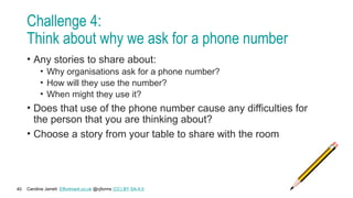 Caroline Jarrett Effortmark.co.uk @cjforms (CC) BY SA-4.0
40
Challenge 4:
Think about why we ask for a phone number
• Any stories to share about:
• Why organisations ask for a phone number?
• How will they use the number?
• When might they use it?
• Does that use of the phone number cause any difficulties for
the person that you are thinking about?
• Choose a story from your table to share with the room
 