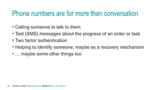 Caroline Jarrett Effortmark.co.uk @cjforms (CC) BY SA-4.0
41
Phone numbers are for more than conversation
• Calling someone to talk to them
• Text (SMS) messages about the progress of an order or task
• Two factor authentication
• Helping to identify someone, maybe as a recovery mechanism
• … maybe some other things too
 