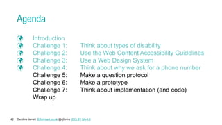 Caroline Jarrett Effortmark.co.uk @cjforms (CC) BY SA-4.0
42
Agenda
 Introduction
 Challenge 1: Think about types of disability
 Challenge 2: Use the Web Content Accessibility Guidelines
 Challenge 3: Use a Web Design System
 Challenge 4: Think about why we ask for a phone number
Challenge 5: Make a question protocol
Challenge 6: Make a prototype
Challenge 7: Think about implementation (and code)
Wrap up
 