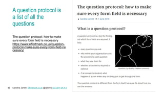 Caroline Jarrett Effortmark.co.uk @cjforms (CC) BY SA-4.0
43
A question protocol is
a list of all the
questions
The question protocol: how to make
sure every form field is necessary
https://www.effortmark.co.uk/question-
protocol-make-sure-every-form-field-ne
cessary/
 