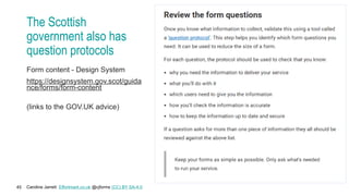 Caroline Jarrett Effortmark.co.uk @cjforms (CC) BY SA-4.0
45
The Scottish
government also has
question protocols
Form content - Design System
https://designsystem.gov.scot/guida
nce/forms/form-content
(links to the GOV.UK advice)
 
