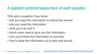 Caroline Jarrett Effortmark.co.uk @cjforms (CC) BY SA-4.0
47
A question protocol keeps track of each question
Only add a question if you know:
• that you need the information to deliver the service
• why you need the information
• what you’ll do with it
• which users need to give you the information
• how you’ll check the information is accurate
• how to keep the information up to date and secure
Structuring forms - Service Manual - GOV.UK (www.gov.uk)
 
