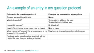 Caroline Jarrett Effortmark.co.uk @cjforms (CC) BY SA-4.0
48
An example of an entry in my question protocol
Column in the question protocol Example for a newsletter sign-up form
Answer we need to get (data) Name
Why is it needed? To be able to address the user
To identify the individual user
How will it be used? Hi, Caroline!
Level of importance (must have, nice to have) Nice to have
What happens if you get the wrong answer or no
answer to this question?
May have a strange interaction with the user
(optional: extra questions that you think will be
helpful for your designs and organisation)
 