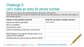 Caroline Jarrett Effortmark.co.uk @cjforms (CC) BY SA-4.0
51
Challenge 5:
Let’s make an entry for phone number
Column in the question protocol Entry for our phone number scenario
Answer we need to get (data) Phone number
Why is it needed?
How will it be used?
Level of importance (must have, nice to have)
What happens if you get the wrong answer or no
answer to this question?
Anything else you want to discuss with this client?
Column in the question protocol - Google Docs
The form is to sign up for a patient advisory group at a GP practice.
They want the phone number so that they can call the volunteer patient to chat about the duties of
the advisory group.
 