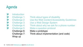 Caroline Jarrett Effortmark.co.uk @cjforms (CC) BY SA-4.0
52
Agenda
 Introduction
 Challenge 1: Think about types of disability
 Challenge 2: Use the Web Content Accessibility Guidelines
 Challenge 3: Use a Web Design System
 Challenge 4: Think about why we ask for a phone number
 Challenge 5: Make a question protocol
Challenge 6: Make a prototype
Challenge 7: Think about implementation (and code)
Wrap up
 