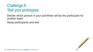 Caroline Jarrett Effortmark.co.uk @cjforms (CC) BY SA-4.0
54
Challenge 6:
Test your prototypes
Decide which person in your pair/three will be the participant for
another team
Swap participants and test
 