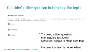 Caroline Jarrett Effortmark.co.uk @cjforms (CC) BY SA-4.0
56
Consider* a filter question to introduce the topic
* Try doing a filter question,
then actually test it with
some real people to make sure that
the question itself is not repellent
 