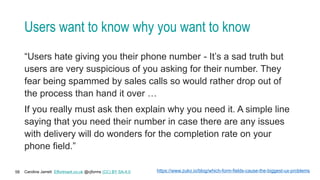Caroline Jarrett Effortmark.co.uk @cjforms (CC) BY SA-4.0
58
Users want to know why you want to know
“Users hate giving you their phone number - It’s a sad truth but
users are very suspicious of you asking for their number. They
fear being spammed by sales calls so would rather drop out of
the process than hand it over …
If you really must ask then explain why you need it. A simple line
saying that you need their number in case there are any issues
with delivery will do wonders for the completion rate on your
phone field.”
https://www.zuko.io/blog/which-form-fields-cause-the-biggest-ux-problems
 