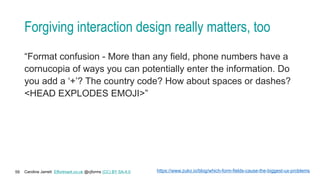 Caroline Jarrett Effortmark.co.uk @cjforms (CC) BY SA-4.0
59
Forgiving interaction design really matters, too
“Format confusion - More than any field, phone numbers have a
cornucopia of ways you can potentially enter the information. Do
you add a ‘+’? The country code? How about spaces or dashes?
<HEAD EXPLODES EMOJI>”
https://www.zuko.io/blog/which-form-fields-cause-the-biggest-ux-problems
 