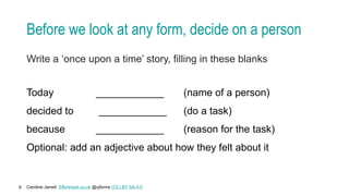 Caroline Jarrett Effortmark.co.uk @cjforms (CC) BY SA-4.0
6
Before we look at any form, decide on a person
Write a ‘once upon a time’ story, filling in these blanks
Today ____________ (name of a person)
decided to ____________ (do a task)
because ____________ (reason for the task)
Optional: add an adjective about how they felt about it
 