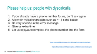 Caroline Jarrett Effortmark.co.uk @cjforms (CC) BY SA-4.0
60
Please help us: people with dyscalculia
1. If you already have a phone number for us, don’t ask again
2. Allow for typical characters such as + - ( ) and space
3. Be very specific in the error message
4. Give us extra time
5. Let us copy/autocomplete the phone number into the form
https://accessiblenumbers.com/fill-in-the-information-you-have
https://baymard.com/blog/adaptive-validation-error-messages
 