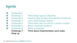 Caroline Jarrett Effortmark.co.uk @cjforms (CC) BY SA-4.0
62
Agenda
 Introduction
 Challenge 1: Think about types of disability
 Challenge 2: Use the Web Content Accessibility Guidelines
 Challenge 3: Use a Web Design System
 Challenge 4: Think about why we ask for a phone number
 Challenge 5: Make a question protocol
 Challenge 6: Make a prototype
Challenge 7: Think about implementation (and code)
Wrap up
 