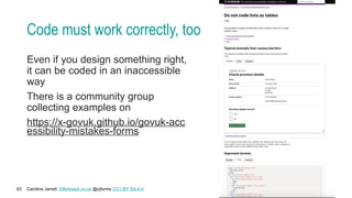 Caroline Jarrett Effortmark.co.uk @cjforms (CC) BY SA-4.0
63
Code must work correctly, too
Even if you design something right,
it can be coded in an inaccessible
way
There is a community group
collecting examples on
https://x-govuk.github.io/govuk-acc
essibility-mistakes-forms
 