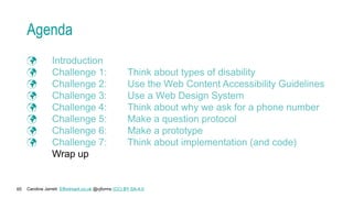 Caroline Jarrett Effortmark.co.uk @cjforms (CC) BY SA-4.0
65
Agenda
 Introduction
 Challenge 1: Think about types of disability
 Challenge 2: Use the Web Content Accessibility Guidelines
 Challenge 3: Use a Web Design System
 Challenge 4: Think about why we ask for a phone number
 Challenge 5: Make a question protocol
 Challenge 6: Make a prototype
 Challenge 7: Think about implementation (and code)
Wrap up
 