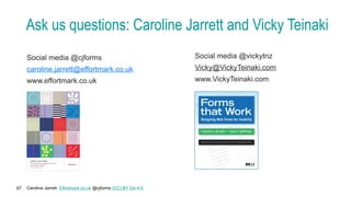 Caroline Jarrett Effortmark.co.uk @cjforms (CC) BY SA-4.0
67
Ask us questions: Caroline Jarrett and Vicky Teinaki
Social media @cjforms
caroline.jarrett@effortmark.co.uk
www.effortmark.co.uk
Social media @vickytnz
Vicky@VickyTeinaki.com
www.VickyTeinaki.com
 