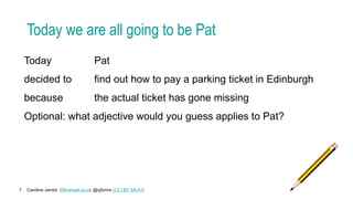 Caroline Jarrett Effortmark.co.uk @cjforms (CC) BY SA-4.0
7
Today we are all going to be Pat
Today Pat
decided to find out how to pay a parking ticket in Edinburgh
because the actual ticket has gone missing
Optional: what adjective would you guess applies to Pat?
 
