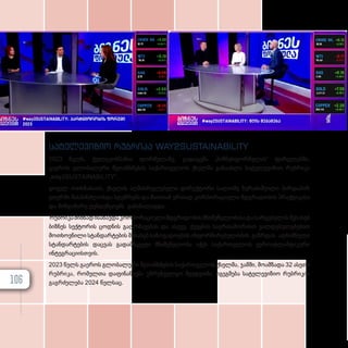 სატელევიზიო რუბრიკა WAY2SUSTAINABILITY
2023 წელს, ტელეკომპანია ფორმულაზე, გადაცემა „ბიზნესფორმულას“ ფარგლებში,
გაეროს გლობალური შეთანხმების საქართველოს ქსელმა განაახლა სატელევიზიო რუბრიკა
„way2SUSTAINABILITY“.
ყოველ ოთხშაბათს, ქსელის აღმასრულებელი დირექტორი სალომე ზურაბიშვილი პირდაპირ
ეთერში მასპინძლობდა სტუმრებს და მათთან ერთად კორპორაციული მდგრადობის პრაქტიკასა
და მიმდინარე ტენდენციებს განიხილავდა.
რუბრიკამიზნადისახავდაკორპორაციულიმდგრადობისმნიშვნელობისადასარგებელისშესახებ
ბიზნეს სექტორის ცოდნის გაღრმავებას და ასევე, ქვეყნის საერთაშორისო ვალდებულებებით
მოთხოვნილი სტანდარტების შესახებ საზოგადოების ინფორმირებულობის გაზრდას. აღნიშნული
სტანდარტების დაცვას გადამწყვეტი მნიშვნელობა აქვს საქართველოს ევროატლანტიკური
ინტეგრაციისთვის.
2023 წელს გაეროს გლობალური შეთანხმების საქართველოს ქსელმა, ჯამში, მოამზადა 32 ასეთი
რუბრიკა, რომელთა დაფინანსება უზრუნველყო შვედეთმა. იგეგმება სატელევიზიო რუბრიკის
გაგრძელება 2024 წელსაც.
106
 