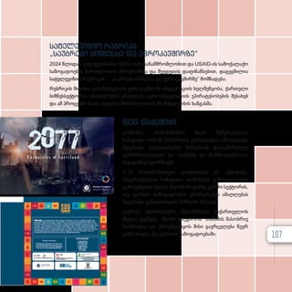 სატელევიზიო რუბრიკა
„საუბრები ბიზნესსა და ევროკავშირზე“
2024 წლიდან, ტელეკომპანია BMG-თან თანამშრომლობით და USAID-ის სამოქალაქო
საზოგადოების ჩართულობის პროგრამისა და შვედეთის დაფინანსებით, დაგეგმილია
სატელევიზიო რუბრიკის - „საუბრები ბიზნესსა და ევროკავშირზე“ მომზადება.
რუბრიკის მიზანია საქართველოს ევროკავშირში ინტეგრაციის ხელშეწყობა, ქართული
ბიზნესსექტორის ცნობიერების ამაღლება ევროინტეგრაციის უპირატესობების შესახებ
და ამ პროცესში მათი აქტიური მონაწილეობის მნიშვნელობის ხაზგასმა.
SDG თამაშები
კომპანია „თამაშობანას“ მიერ შემუშავებული
სამაგიდო თამაში SDGPedia ყურადღებას ამახვილებს
მდგრადი განვითარების მიზნებთან დაკავშირებულ
ტერმინოლოგიასა და თემებზე და წარმოდგენილია
სხვადასხვა ფორმატში.
4-16 მოთამაშისთვის გათვლილი ეს აქტივობა,
ინტერაქტიული სამაგიდო თამაშების გამოცდილების
გამოყენებით, ხელს უწყობს როგორც კერძო სექტორის,
ისე ფართო საზოგადოების ცნობიერების ამაღლებას
მდგრადი განვითარების მიზნების შესახებ.
გაეროს გლობალური შეთანხმების საქართველოს
ქსელი გეგმავს, მხარი დაუჭიროს თამაშის მასობრივ
წარმოებას და უზრუნველყოს მისი გავრცელება წევრ
კომპანიებსა და ფართო საზოგადოებაში. 107
 