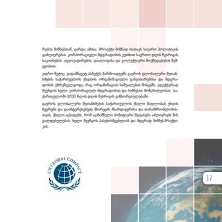 რე­ბის მიზ­ნებ­თან. გარ­და ამი­სა, პრო­ექ­ტი მიზ­ნად ისა­ხავს სა­ჯა­რო პო­ლი­ტი­კის
გაძ­ლი­ე­რე­ბას კორ­პო­რა­ცი­უ­ლი მდგრა­დო­ბის კუთხით სა­ერ­თო დღის წეს­რი­გის
სა­კითხე­ბის ად­ვო­კა­ტი­რე­ბის, დი­ა­ლო­გი­სა და კო­ლექ­ტი­უ­რი მოქ­მე­დე­ბე­ბის მეშ­
ვე­ო­ბით.
უფ­რო მე­ტიც, გა­დამ­წყ­ვეტ ას­პექტს წარ­მო­ად­გენს გა­ე­როს გლო­ბა­ლუ­რი შე­თან­
ხ­მე­ბის სა­ქარ­თ­ვე­ლოს ქსე­ლის ორ­გა­ნი­ზა­ცი­უ­ლი გან­ვი­თა­რე­ბი­სა და მდგრა­
დო­ბის უზ­რუნ­ველ­ყო­ფა, რაც ორ­გა­ნი­ზა­ცი­ას სა­შუ­ა­ლე­ბას მის­ცემს, ეფექ­ტუ­რად
შე­უწყოს ხე­ლი კორ­პო­რა­ცი­ულ მდგრა­დო­ბას და ბიზ­ნე­სის მო­ნა­წი­ლე­ო­ბას სა­
ქარ­თ­ვე­ლო­ში 2030 წლის დღის წეს­რი­გის გან­ხორ­ცი­ე­ლე­ბა­ში.
გა­ე­როს გლო­ბა­ლუ­რი შე­თან­ხ­მე­ბის სა­ქარ­თ­ვე­ლოს ქსე­ლი მად­ლო­ბას უხ­დის
წევ­რებს და და­ინ­ტე­რე­სე­ბულ მხა­რე­ებს მხარ­და­ჭე­რი­სა და თა­ნამ­შ­რომ­ლო­ბის­
თ­ვის. ქსე­ლი აცხა­დებს, რომ აღ­ნიშ­ნუ­ლი პო­ზი­ტი­უ­რი შე­ფა­სე­ბა აძ­ლი­ე­რებს მის
ვალ­დე­ბუ­ლე­ბას, ხე­ლი შე­უწყოს პა­სუ­ხის­მ­გებ­ლი­ან და მდგრად ბიზ­ნეს­პ­რაქ­ტი­
კას.
17
 