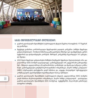 სხვა მნიშ­
ვ­
ნე­
ლო­
ვა­
ნი მიღ­
წე­
ვე­
ბი:
z
z გა­ე­როს გლო­ბა­ლუ­რი შე­თან­ხ­მე­ბის სა­ქარ­თ­ვე­ლოს ქსე­ლის წევ­რ­თა რა­ო­დე­ნო­ბა 177 წევ­რამ­
დე გა­ი­ზარ­და;
z
z მე­ექ­ვ­სედ გა­ი­მარ­თა კორ­პო­რა­ცი­უ­ლი მდგრა­დო­ბის ჯილ­დოს კონ­კურ­სი „ბიზნესი მდგრა­დი
გან­ვი­თა­რე­ბის­თ­ვის“, რომ­ლის მი­მარ­თაც გან­სა­კუთ­რე­ბით მზარ­დი იყო და­ინ­ტე­რე­სე­ბა კერ­ძო
სექ­ტო­რი­სა და დიპ­ლო­მა­ტი­უ­რი კორ­პუ­სის მხრი­დან. კონ­კურ­ს­ზე რე­კორ­დუ­ლი 141 გა­ნაცხა­
დი შე­ვი­და;
z
z 2023 წელს მდგრა­დი გან­ვი­თა­რე­ბის მიზ­ნე­ბის მიღ­წე­ვა­ში შე­ტა­ნი­ლი წვლი­ლის­თ­ვის ორი ად­
გი­ლობ­რი­ვი SDG პი­ო­ნე­რი და­ჯილ­დოვ­და. გა­მარ­ჯ­ვე­ბუ­ლე­ბი ორ კა­ტე­გო­რი­ა­ში გა­მოვ­ლინ­დ­
ნენ – მსხვი­ლი ად­გი­ლობ­რი­ვი ან სა­ერ­თა­შო­რი­სო კომ­პა­ნი­ე­ბი და მცი­რე და სა­შუ­ა­ლო კომ­პა­
ნი­ე­ბი. გა­მარ­ჯ­ვე­ბუ­ლე­ბი გახ­დ­ნენ მიკ­რო­სა­ფი­ნან­სო ორ­გა­ნი­ზა­ცია „მიკრო ბიზ­ნეს კა­პი­ტა­ლის“
(MBC) ოპე­რა­ცი­ე­ბის დი­რექ­ტო­რი ეთერ ჩა­ჩი­ბაია და „თეგეტა ჰოლ­დინ­გის“ სტრა­ტე­გი­უ­ლი
კო­მუ­ნი­კა­ცი­ე­ბის დე­პარ­ტა­მენ­ტის ხელ­მ­ძღ­ვა­ნე­ლი ნა­თი­კა ბერ­ძუ­ლი;
z
z გა­ე­როს გლო­ბა­ლუ­რი შე­თან­ხ­მე­ბის სა­ქარ­თ­ვე­ლოს ქსე­ლის ად­გი­ლობ­რი­ვი SDG პი­ო­ნე­რი
ეთერ ჩა­ჩი­ბაია მიკ­რო­სა­ფი­ნან­სო ორ­გა­ნი­ზა­ცია „მიკრო ბიზ­ნეს კა­პი­ტა­ლი­დან“ , და­სა­ხელ­და
გა­ე­როს გლო­ბა­ლუ­რი შე­თან­ხ­მე­ბის SDG პი­ო­ნე­რად სექ­ტემ­ბერ­ში, ნი­უ­-ი­ორ­კ­ში გა­მარ­თულ
ლი­დერ­თა სა­მიტ­ზე;
18
 