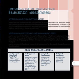 კორპორაციული მდგრადობის
გზამკვლევი ბიზნესისთვის
ბიზნესის პასუხისმგებლობის ზრდა
მომხმარებლების, თანამშრომლების, ინვესტორების და სხვა დაინტერესებული მხარეების მზარდი
მოლოდინები წარმოშობს ბიზნესის მხრიდან პასუხისმგებლიანი ქცევის საჭიროებას. კერძო სექტორმა
კრიტიკულად მნიშვნელოვანი როლი უნდა შეასრულოს უფრო მდგრადი და სამართლიანი სამყაროს
შექმნაში. მაგრამ როგორ დავიწყოთ ეს პროცესი?
ბიზნესის გაერთიანება უკეთესი სამყაროსთვის
გაეროს გლობალური შეთანხმება არის გაერთიანებული ერების ორგანიზაციის გენერალური მდივნის
სპეციალური ინიციატივა. გაეროს გენერალური ასამბლეის მიერ მინიჭებული მანდატით, ორგანიზაცია
გლობალურად უზრუნველყოფს ბიზნესის ჩართულობას გაეროს მდგრადი განვითარების მიზნების
მიღწევაში.
გაეროს გლობალური შეთანხმება მოიცავს 60-ზე მეტ ადგილობრივ ქსელს და მოქმედებს მსოფლიოს
უმეტეს ქვეყანაში.
ჩვენ ვეხმარებით ბიზნესს
გახდნენ გაეროს
სტანდარტის
ხელმომწერი
კორპორაციული
მდგრადობის/ESG
მიმართულებით
სწო­რად და­სა­ხონ
მიზ­ნე­ბი
კონ­­­კ­­­რე­­ტუ­­ლი შე­­დე­­გის
მი­­საღ­­­წე­­ვად, სა­­ერ­­­
თა­­შო­­რი­­სოდ აღი­­ა­­
რე­­ბუ­­ლი სტან­­­დარ­­­ტის
შე­­სა­­ბა­­მი­­სად, გა­-
რე­­მოს დაც­­­ვით, სო­­
ცი­­ა­­ლურ და მმარ­­­თ­­­
ვე­­ლო­­ბით ჭრილ­­­ში
(ESG)
და­ამ­ყა­რონ
პარ­ტ­ნი­ო­რო­ბა
სხვა­დას­ხ­ვა ინ­
დუს­ტ­რი­ი­სა და
სექ­ტო­რის წარ­
მო­მად­გე­ნელ­თან
მსოფ­ლი­ოს 167
ქვეყ­ნი­დან
მოახდინონ
ანგარიშგება
გლობალურად
აღიარებული
სტანდარტის
შესაბამისად
21
 