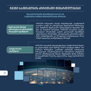 ჩვენი საქმიანობის ძირითადი მიმართულებები
დასახული მისიის მისაღწევად UNGCNG-ის
საქმიანობა შემდეგ მიმართულებებს მოიცავს:
მდგრადობის შესახებ
განათლების და ცნობიერების
ამაღლების ხელშეწყობა
პარტნიორობის
ხელშეწყობა
UNGCNG სა­შუ­ა­ლე­ბას აძ­ლევს ორ­გა­ნი­ზა­ცი­ებს, გა­ა­უმ­ჯო­ბე­სონ
თა­ვი­ან­თი ცოდ­ნა და გა­მოც­დი­ლე­ბა მდგრა­დო­ბის მი­მარ­თუ­ლე­
ბით, შე­ი­მუ­შა­ონ მდგრა­დო­ბის სტან­დარ­ტებ­თან შე­სა­ბა­მი­სი მიზ­
ნე­ბი და მი­აღ­წი­ონ პროგ­რესს. UNGCNG სთა­ვა­ზობს სა­გან­მა­
ნათ­ლებ­ლო პროგ­რა­მებს, გა­ე­როს გლო­ბა­ლუ­რი შე­თან­ხ­მე­ბის
აქ­სე­ლე­რა­ცი­ის პროგ­რა­მებს, გა­მოც­დი­ლე­ბის გა­ზი­ა­რე­ბის სე­მი­ნა­
რებს, კონ­ფე­რენ­ცი­ებ­სა და პრო­ფე­სი­ულ სა­სერ­ტი­ფი­კა­ტო პროგ­
რა­მებს სხვა­დას­ხ­ვა და­ინ­ტე­რე­სე­ბულ მხა­რე­ებს.
UNGCNG აძ­ლი­ე­რებს მულ­ტი­სექ­ტო­რულ პარ­ტ­ნი­ო­რო­ბას მდგრა­
დი გან­ვი­თა­რე­ბის დღის წეს­რი­გი 2030-ის მიღ­წე­ვის მიზ­ნით. ორ­
გა­ნი­ზა­ცია წარ­მა­ტე­ბით აკავ­ში­რებს კომ­პა­ნი­ებს სა­მო­ქა­ლა­ქო
­სა­ზო­გა­დო­ე­ბის ორ­გა­ნი­ზა­ცი­ებ­თან და სამ­თავ­რო­ბო უწყე­ბებ­თან,
ამას­თან, უზ­რუნ­ველ­ყოფს მსგავ­სი ინ­ტე­რე­სე­ბის მქო­ნე კომ­პა­ნი­ე­
ბის და­კავ­ში­რე­ბას რო­გორც ად­გი­ლობ­რივ, ასე­ვე სა­ერ­თა­შო­რი­სო
დო­ნე­ზე.
22
 