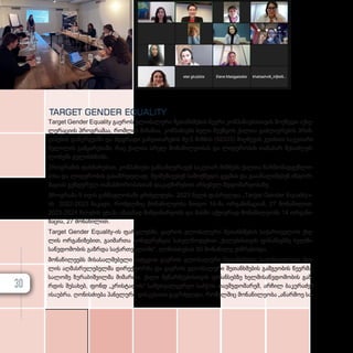 TARGET GENDER EQUALITY
Target Gender Equality გა­­ე­­როს გლო­­ბა­­ლუ­­რი შე­­თან­­­ხ­­­მე­­ბის წევ­­­რი კომ­­­პა­­ნი­­ე­­ბის­­­თ­­­ვის მოქ­­­მე­­დი აქ­­­სე­­
ლე­­რა­­ცი­­ის პროგ­­­რა­­მა­­ა, რომ­­­ლის მი­­ზა­­ნი­­ა, კომ­­­პა­­ნი­­ებს ხე­­ლი შე­­უწყოს ქალ­­­თა გაძ­­­ლი­­ე­­რე­­ბის პრინ­­­
ცი­­პე­­ბის და­­ნერ­­­გ­­­ვა­­ში და მდგრა­­დი გან­­­ვი­­თა­­რე­­ბის მე-5 მიზ­­­ნის (SDG5) მიღ­­­წე­­ვის კუთხით სა­­კუ­­თა­­რი
წვლი­­ლის გამ­­­ყა­­რე­­ბა­­ში, რაც ქალ­­­თა სრულ მო­­ნა­­წი­­ლე­­ო­­ბას და ლი­­დე­­რო­­ბის თა­­ნა­­ბარ შე­­საძ­­­ლებ­­­
ლო­­ბებს გუ­­ლის­­­ხ­­­მობს.
პროგ­­­რა­­მის დახ­­­მა­­რე­­ბით, კომ­­­პა­­ნი­­ე­­ბი გან­­­საზღ­­­ვ­­­რა­­ვენ სა­­კუ­­თარ მიზ­­­ნებს ქალ­­­თა წარ­­­მო­­მად­­­გენ­­­ლო­­
ბი­­სა და ლი­­დე­­რო­­ბის გა­­საზ­­­რ­­­დე­­ლად, შე­­ი­­მუ­­შა­­ვე­­ბენ სა­­მოქ­­­მე­­დო გეგ­­­მას და გა­­ა­­ა­­ნა­­ლი­­ზე­­ბენ ინ­­­ფორ­­­
მა­­ცი­­ას გენ­­­დე­­რულ თა­­ნას­­­წო­­რო­­ბას­­­თან და­­კავ­­­ში­­რე­­ბით არ­­­სე­­ბულ მდგო­­მა­­რე­­ო­­ბა­­ზე.
პროგ­­­რა­­მა 9 თვის გან­­­მავ­­­ლო­­ბა­­ში გრძელ­­­დე­­ბა. 2023 წელს დას­­­რულ­­­და „Target Gender Equality»-
ის 2022-2023 ნა­­კა­­დი, რო­­მელ­­­შიც მო­­ნა­­წი­­ლე­­ო­­ბა მი­­ი­­ღო 16-მა ორ­­­გა­­ნი­­ზა­­ცი­­ამ, 27 მო­­ნა­­წი­­ლით.
2023-2024 წლე­­ბის ეტა­­პი ამ­­­ჟა­­მად მიმ­­­დი­­ნა­­რე­­ობს და მას­­­ში აქ­­­ტი­­უ­­რად მო­­ნა­­წი­­ლე­­ობს 14 ორ­­­გა­­ნი­­
ზა­­ცი­­ა, 27 მო­­ნა­­წი­­ლით.
Target Gender Equality-ის ფარ­­­გ­­­ლებ­­­ში, გა­­ე­­როს გლო­­ბა­­ლუ­­რი შე­­თან­­­ხ­­­მე­­ბის სა­­ქარ­­­თ­­­ვე­­ლოს ქსე­­
ლის ორ­­­გა­­ნი­­ზე­­ბით, გა­­ი­­მარ­­­თა კონ­­­ფე­­რენ­­­ცია სა­­ხელ­­­წო­­დე­­ბით „ქალებისთვის ფი­­ნან­­­სებ­­­ზე ხელ­­­მი­­
საწ­­­ვ­­­დო­­მო­­ბის გაზ­­­რ­­­და სა­­ქარ­­­თ­­­ვე­­ლო­­ში“. ღო­­ნის­­­ძი­­ე­­ბას 50 მო­­ნა­­წი­­ლე ეს­­­წ­­­რე­­ბო­­და.
მო­­ნა­­წი­­ლე­­ებს მი­­სა­­სალ­­­მე­­ბე­­ლი სიტყ­­­ვით გა­­ე­­როს გლო­­ბა­­ლუ­­რი შე­­თან­­­ხ­­­მე­­ბის სა­­ქარ­­­თ­­­ვე­­ლოს ქსე­­
ლის აღ­­­მას­­­რუ­­ლე­­ბელ­­­მა დი­­რექ­­­ტორ­­­მა და გა­­ე­­როს გლო­­ბა­­ლუ­­რი შე­­თან­­­ხ­­­მე­­ბის გამ­­­გე­­ო­­ბის წევ­­­რ­­­მა,
სა­­ლო­­მე ზუ­­რა­­ბიშ­­­ვილ­­­მა მი­­მარ­­­თა. ქა­­ლი მე­­წარ­­­მე­­ე­­ბის­­­თ­­­ვის ფი­­ნან­­­სებ­­­ზე ხელ­­­მი­­საწ­­­ვ­­­დო­­მო­­ბის გაზ­­­
რ­­­დის შე­­სა­­ხებ, ფონდ „კრისტალის“ სა­­მეთ­­­ვალ­­­ყუ­­რეო საბ­­­ჭოს თავ­­­მ­­­ჯ­­­დო­­მა­­რემ, არ­­­ჩილ ბა­­კუ­­რა­­ძემ
ისა­­უბ­­­რა. ღო­­ნის­­­ძი­­ე­­ბა პა­­ნე­­ლუ­­რი დის­­­კუ­­სი­­ით გაგ­­­რ­­­ძელ­­­და, რო­­მელ­­­შიც მო­­ნა­­წი­­ლე­­ო­­ბა „აწარმოე სა­­
30
 