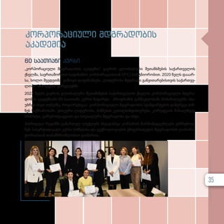 კორ­
პო­
რა­
ცი­
უ­
ლი მდგრა­
დო­
ბის
აკა­
დე­
მია
60 საათიანი კურსი
„კორპორაციული მდგრა­დო­ბის აკა­დე­მი­ა“ გა­ე­როს გლო­ბა­ლუ­რი შე­თან­ხ­მე­ბის სა­ქარ­თ­ვე­ლოს
ქსელ­მა, სა­ერ­თა­შო­რი­სო სა­ფი­ნან­სო კორ­პო­რა­ცი­ას­თან (IFC) პარ­ტ­ნი­ო­რო­ბით. 2020 წელს და­ა­არ­
სა, ხო­ლო შვე­დეთ­მა გა­მო­ყო და­ფი­ნან­სე­ბა „ლიდერობა მდგრა­დი გან­ვი­თა­რე­ბის­თ­ვის სა­ქარ­თ­ვე­
ლო­ში “პროექტის ფარ­გ­ლებ­ში.
2023 წელს გა­ე­როს გლო­ბა­ლუ­რი შე­თან­ხ­მე­ბის სა­ქარ­თ­ვე­ლოს ქსე­ლის კორ­პო­რა­ცი­უ­ლი მდგრა­
დო­ბის აკა­დე­მი­ა­ში 60-საათიანი კურ­სი ჩა­ტარ­და. პროგ­რა­მის გან­მავ­ლო­ბა­ში მო­ნა­წი­ლე­ებ­მა ისა­
უბ­რეს ისეთ თე­მებ­ზე, რო­გო­რე­ბი­ცა­ა: კორ­პო­რა­ცი­უ­ლი მდგრა­დო­ბის სტან­დარ­ტე­ბის და­ნერ­გ­ვა ბიზ­
ნეს საქ­მი­ა­ნო­ბა­ში, ეთი­კუ­რი ლი­დე­რო­ბა, ბიზ­ნე­სის კე­თილ­სინ­დი­სი­ე­რე­ბა, კო­რუფ­ცი­ის წი­ნა­აღ­მ­დეგ
ბრძო­ლა, გა­რე­მოს­დაც­ვი­თი და სო­ცი­ა­ლუ­რი მდგრა­დო­ბა და სხვა.
ჰიბ­რი­დულ რე­ჟიმ­ში გა­მარ­თულ ლექ­ცი­ებს სხვა­დას­ხ­ვა კომ­პა­ნი­ის წარ­მო­მად­გენ­ლე­ბი ეს­წ­რე­ბოდ­
ნენ. სა­სერ­ტი­ფი­კა­ტო კურ­სი ბიზ­ნე­სი­სა და ტექ­ნო­ლო­გი­ე­ბის უნი­ვერ­სი­ტე­ტის მდგრა­დო­ბის ლა­ბო­რა­
ტო­რი­ას­თან თა­ნამ­შ­რომ­ლო­ბით გა­ი­მარ­თა.
35
 
