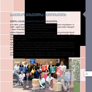 სა­
მუ­
შაო შეხ­
ვედ­
რა მე­
დი­
ის­
თ­
ვის
მე­
დია პა­
სუ­
ხის­
მ­
გებ­
ლი­
ა­
ნი ბიზ­
ნე­
სის­
თ­
ვის
9-10 ივ­ნისს, გა­ე­როს გლო­ბა­ლუ­რი შე­თან­ხ­მე­ბის სა­ქარ­თ­ვე­ლოს ქსე­ლის ორ­გა­ნი­ზე­ბით, ბა­
თუმ­
ში ცენ­ტ­რა­ლუ­რი და რე­გი­ო­ნუ­ლი მე­დი­ის წარ­მო­მად­გენ­ლე­ბის­თ­ვის სა­მუ­შაო შეხ­ვედ­რა
– „მედია პა­სუ­ხის­მ­გებ­ლი­ა­ნი ბიზ­ნე­სის­თ­ვის“ გა­ი­მარ­თა.
სა­მუ­შაო შეხ­ვედ­რის ფარ­გ­ლებ­ში, მე­დი­ის წარ­მო­მად­გენ­ლებს გა­ე­როს გლო­ბა­ლუ­რი შე­თან­
ხ­მე­ბის სა­ქარ­თ­ვე­ლოს ქსე­ლის მან­დატ­სა და საქ­მი­ა­ნო­ბა­ზე, ასე­ვე, სა­ქარ­თ­ვე­ლო­ში კორ­პო­
რა­ცი­უ­ლი მდგრა­დო­ბის კო­მუ­ნი­კა­ცი­ა­ზე ქსე­ლის აღ­მას­რუ­ლე­ბე­ლი დი­რექ­ტო­რი სა­ლო­მე
ზუ­რა­ბიშ­ვი­ლი ესა­უბ­რა.
თე­მა­ზე – მე­დი­ის მნიშ­ვ­ნე­ლო­ბა სა­ქარ­თ­ვე­ლო­ში კორ­პო­რა­ცი­უ­ლი მდგრა­დო­ბის გან­ვი­თა­
რე­ბა­ში „აჭარისწყალი ჯორ­ჯი­ას“ სტრა­ტე­გი­უ­ლი კო­მუ­ნი­კა­ცი­ე­ბის ხელ­მ­ძღ­ვა­ნელ­მა, იზა გო­
ცა­ძემ და „კავკასიის გა­ნახ­ლე­ბა­დი ენერ­გი­ის ჰოლ­დინ­გის“ გა­რე­მოს დაც­ვი­სა და სო­ცი­ა­ლუ­
რი სა­კითხე­ბის ხელ­მ­ძღ­ვა­ნელ­მა, ნა­ნა ბერ­ძე­ნიშ­ვილ­მა ისა­უბ­რეს.
კორ­პო­რა­ცი­უ­ლი მდგრა­დო­ბის მი­მარ­თუ­ლე­ბით, მე­დი­ას, BDO-ის გა­მოც­დი­ლე­ბა გა­ე­
როს გლო­ბა­ლუ­რი შე­თან­ხ­მე­ბის სა­ქარ­თ­ვე­ლოს ქსე­ლის გამ­გე­ო­ბის წევ­რ­მა და BDO-
41
 