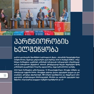 გა­ე­როს გლო­ბა­ლუ­რი შე­თან­ხ­მე­ბის სა­ქარ­თ­ვე­ლოს ქსე­ლი აძ­ლი­ე­რებს მულ­ტი­სექ­ტო­რულ
პარ­ტ­ნი­ო­რო­ბას, მდგრა­დი გან­ვი­თა­რე­ბის დღის წეს­რი­გი 2030-ის მიღ­წე­ვის მიზ­ნით. ორ­გა­
ნი­ზა­ცია წარ­მა­ტე­ბით აკავ­ში­რებს კომ­პა­ნი­ებს სა­მო­ქა­ლა­ქო სა­ზო­გა­დო­ე­ბის ორ­გა­ნი­ზა­ცი­ებ­
თან და სამ­თავ­რო­ბო უწყე­ბებ­თან, ამას­თან, უზ­რუნ­ველ­ყოფს მსგავ­სი ინ­ტე­რე­სე­ბის მქო­ნე
კომ­პა­ნი­ე­ბის და­კავ­ში­რე­ბას რო­გორც ად­გი­ლობ­რივ, ასე­ვე სა­ერ­თა­შო­რი­სო დო­ნე­ზე.
2023 წელს წარ­მა­ტე­ბით გან­ხორ­ცი­ელ­და 19 მრა­ვალ­სექ­ტო­რუ­ლი პრო­ექ­ტი ბიზ­ნეს­სა და
სა­მო­ქა­ლა­ქო სექ­ტორს შო­რის. პრო­ექ­ტე­ბი ეხე­ბო­და ქალ­თა უფ­ლე­ბე­ბის დაც­ვა­სა და გაძ­
ლი­ე­რე­ბას, ეროვ­ნულ უმ­ცი­რე­სო­ბებს, შშმ პი­რე­ბის ხელ­შეწყო­ბა­სა და ინ­ტეგ­რა­ცი­ას სა­ზო­
გა­დო­ე­ბა­ში, გა­რე­მოს­დაც­ვით მი­მარ­თუ­ლე­ბებს, შრო­მი­სა და ადა­მი­ა­ნის უფ­ლე­ბე­ბის ხელ­
შეწყო­ბას, სო­ცი­ა­ლუ­რად და­უც­ვე­ლი ბავ­შ­ვე­ბის ხელ­შეწყო­ბას და ა.შ
პარტნიორობის
ხელშეწყობა
56
 