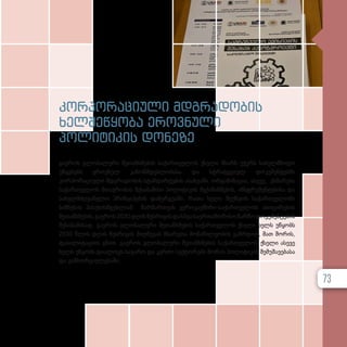 კორპორაციული მდგრადობის
ხელშეწყობა ეროვნული
პოლიტიკის დონეზე
გაეროს გლობალური შეთანხმების საქართველოს ქსელი მხარს უჭერს სახელმწიფო
უწყებებს ეროვნულ კანონმდებლობასა და სტრატეგიულ დოკუმენტებში
კორპორაციული მდგრადობის სტანდარტების ასახვაში. ორგანიზაცია, ასევე, ეხმარება
საქართველოს მთავრობას შესაბამისი პოლიტიკის მექანიზმების, ინსტრუმენტებისა და
სახელმძღვანელო პრინციპების დანერგვაში, რათა ხელი შეუწყოს საქართველოში
ბიზნესის პასუხისმგებლიან წარმართვას ევროკავშირი-საქართველოს ასოცირების
შეთანხმების,გაეროს2030დღისწესრიგისდასხვასაერთაშორისოჩარჩოდოკუმენტების
შესაბამისად. გაეროს გლობალური შეთანხმების საქართველოს ქსელი ხელს უწყობს
2030 წლის დღის წესრიგის მიღწევას მხარეთა მონაწილეობის გაზრდით, მათ შორის,
ფასილიტაციის გზით. გაეროს გლობალური შეთანხმების საქართველოს ქსელი ასევე
ხელს უწყობს დიალოგს საჯარო და კერძო სექტორებს შორის პოლიტიკის შემუშავებასა
და განხორციელებაში.
73
 