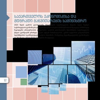 საქართველოს ეკონომიკისა და
მდგრადი განვითარების სამინისტრო
2023 წელს გაეროს გლობალური შეთანხმების საქართველოს ქსელმა ხელი შეუწყო
საქართველოს ეკონომიკისა და მდგრადი განვითარების სამინისტროსთან მტკიცე და ორმხრივად
ნაყოფიერი ურთიერთობის დამყარებას. გაეროს გლობალური შეთანხმების საქართველოს
ქსელი კვარტალში ერთხელ იღებს აქტიურ მონაწილეობას კერძო სექტორის განვითარების
ხელშეწყობის საკონსულტაციო საბჭოს სხდომაში, რომელსაც ზედამხედველობს ეკონომიკისა
და მდგრადი განვითარების მინისტრის მოადგილე.
82
 