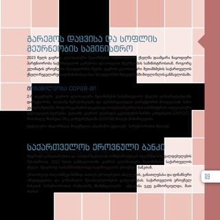 გარემოს დაცვისა და სოფლის
მეურნეობის სამინისტრო
2023 წელს გაეროს გლობალური შეთანხმების საქართველოს ქსელმა დაამყარა ნაყოფიერი
პარტნიორობა საქართველოს გარემოსა და სოფლის მეურნეობის სამინისტროსთან. როგორც
კლიმატის ეროვნული პლატფორმის წევრი, გაეროს გლობალური შეთანხმების საქართველოს
ქსელირეგულარულადმონაწილეობდაპლატფორმისშეხვედრებშიმთელიწლისგანმავლობაში.
მონაწილეობა COP28-ში
2-8 დეკემბერს, გაეროს გლობალური შეთანხმების საქართველოს ქსელის აღმასრულებელმა
დირექტორმა სალომე ზურაბიშვილმა და აღმასრულებელი დირექტორის მოადგილემ, ნინო
კვანტრიშვილმა,როგორცგარემოსდაცვისადასოფლისმეურნეობისსამინისტროსოფიციალური
დელეგაციის წევრებმა, დუბაიში, გაეროს კლიმატის ცვლილების ჩარჩო კონვენციის (UNFCCC)
მონაწილე მხარეთა 28-ე კონფერენციაში (COP28) მიიღეს მონაწილეობა.
დეტალური ინფორმაცია მოცემულია ანგარიშის ქვეთავში პარტნიორობის შესახებ.
საქართველოს ეროვნული ბანკი
მდგრადი განვითარებისა და პასუხისმგებლიანი ბიზნესპრაქტიკის ხელშეწყობის ვალდებულების
შესაბამისად, 2023 წლის განმავლობაში, გაეროს გლობალური შეთანხმების საქართველოს
ქსელი მჭიდროდ თანამშრომლობდა საქართველოს ეროვნულ ბანკთან.
ერთობლივი ძალისხმევა მიზნად ისახავს ცნობიერების ამაღლების, განათლებასა და ფინანსური
ინსტიტუტებისა და კომპანიების შესაძლებლობების გაძლიერებას. საქართველოს ეროვნულ
ბანკთან პარტნიორობით რამდენიმე მნიშვნელოვანი აქტივობა უკვე განხორციელდა, მათ
შორის:
89
 
