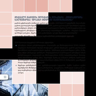 მრგვალი მაგიდის ფორმატის დისკუსია: „მდგრადობის
ხელშეწყობა: ფოკუსი მდგრად დაფინანსებაზე“
გაეროს გენერალური ასამბლეის კვირის ფარგლებში, 2023 წლის 21 სექტემბერს, ნიუ-იორკში,
გაეროს გლობალური შეთანხმების სათაო ოფისში, გაეროს გლობალური შეთანხმების ოფისის,
გაერთიანებული ერების ორგანიზაციასთან საქართველოს მუდმივი წარმომადგენლობისა და
საქართველოს ეროვნული ბანკის ერთობლივი ძალისხმევით, გაიმართა მრგვალი მაგიდის
ფორმატის დისკუსია „მდგრადობის გაუმჯობესება: ფოკუსი მდგრად დაფინანსებაზე“.
დეტალური ინფორმაცია მოცემულია საერთაშორისო ღონისძიებების ქვეთავში.
2024 წლისთვის დაგეგმილი ძირითადი აქტივობები:
z
z ეროვ­ნუ­ლი ბან­კის გა­რე­მოს­დაც­ვი­თი, სო­ცი­ა­ლუ­რი და მმარ­თ­ვე­ლო­ბი­თი (ESG) სა­ხელ­მ­
ძღ­ვა­ნე­ლო მი­თი­თე­ბე­ბის შე­სა­ხებ პრაქ­ტი­კუ­ლი კურ­სის შე­მუ­შა­ვე­ბა: გა­ე­როს გლო­ბა­ლუ­რი
შე­თან­ხ­მე­ბის სა­ქარ­თ­ვე­ლოს ქსე­ლი გეგ­მავს, შე­მუ­შავ­დეს ყოვ­ლის­მომ­ც­ვე­ლი კურ­სი, რო­მე­
ლიც იქ­ნე­ბა გზამ­კ­ვ­ლე­ვი ფი­ნან­სუ­რი ინ­ს­ტი­ტუ­ტე­ბის­თ­ვის სა­ქარ­თ­ვე­ლოს ეროვ­ნუ­ლი ბან­კის
გა­რე­მოს­დაც­ვი­თი, სო­ცი­ა­ლუ­რი და მმარ­თ­ვე­ლო­ბი­თი (ESG) სა­ხელ­მ­ძღ­ვა­ნე­ლო მი­თი­თე­
ბე­ბის შე­სა­ბა­მი­სად. გარ­და ამი­სა, ჩა­ტარ­დე­ბა მცი­რე და სა­შუ­ა­ლო ბიზ­ნე­სის სა­ჭი­რო­ე­ბებ­
ზე მორ­გე­ბუ­ლი ტრე­ნინ­გე­ბი, სა­დაც ხაზ­გას­მუ­ლი იქ­ნე­ბა ESG-ის პრინ­ცი­პე­ბის გა­დამ­წყ­ვე­ტი
რო­ლი მდგრა­დი ბიზ­ნეს­პ­რაქ­ტი­კა­ში.
z
z მდგრა­დი ფი­ნან­სე­ბის­/­E­S­G­-ის ტერ­მი­ნო­ლო­გი­უ­რი სიტყ­ვა­რის შექ­მ­ნა: სა­ერ­თო აღ­ქ­მის
ხელ­შეწყო­ბის მნიშ­ვ­ნე­ლო­ბი­დან გა­მომ­დი­ნა­რე, და­გეგ­მი­ლი­ა, მომ­ზად­დეს ლექ­სი­კო­ნი, სა­
დაც თავ­მოყ­რი­ლი იქ­ნე­ბა მდგრად ფი­ნან­სებ­თან და ESG-სთან და­კავ­ში­რე­ბუ­ლი ტერ­მი­ნო­
ლო­გი­ა.
90
 