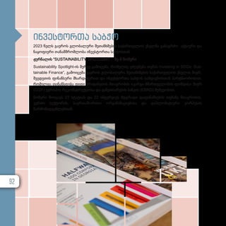 ინვესტორთა საბჭო
2023 წელს გაეროს გლობალური შეთანხმების საქართველოს ქსელმა განაგრძო აქტიური და
ნაყოფიერი თანამშრომლობა ინვესტორთა საბჭოსთან.
ჟურნალის “SUSTAINABILITY SPOTLIGHT “ მე-8 ნომერი
Sustainability Spotlight-ის მერვე გამოცემა, რომელიც ეძღვნება თემას Investing in SDGs: Sus­
tainable Finance“, გამოიცემა გაეროს გლობალური შეთანხმების საქართველოს ქსელის მიერ,
შვედეთის ფინანსური მხარდაჭერით და ინვესტორთა საბჭოს სამდივნოსთან პარტნიორობით,
რომელიც ფინანსდება დიდი ბრიტანეთის მთავრობის «კარგი მმართველობის ფონდის» მიერ
(GGF) ევროპის რეკონსტრუქციისა და განვითარების ბანკის (EBRD) მეშვეობით.
ნომერი მოიცავს 27 სტატიას და 22 ინტერვიუს მდგრადი დაფინანსების თემაზე მთავრობის,
კერძო სექტორის, საერთაშორისო ორგანიზაციებისა და დიპლომატიური კორპუსის
წარმომადგენლებთან.
92
 