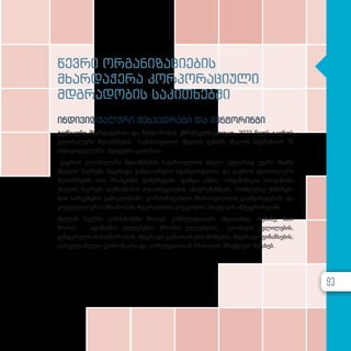 წევრი ორგანიზაციების
მხარდაჭერა კორპორაციული
მდგრადობის საკითხებში
ინდივიდუალური შეხვედრები და მენტორინგი
ტექნიკური მხარდაჭერისა და მენტორობის უზრუნველსაყოფად, 2023 წელს გაეროს
გლობალური შეთანხმების საქართველოს ქსელის გუნდმა ქსელის წევრებთან 78
ინდივიდუალური შეხვედრა გამართა.
გაეროს გლობალური შეთანხმების საქართველოს ქსელი აქტიურად უჭერს მხარს
ქსელის წევრებს მდგრადი განვითარების სტანდარტებისა და გაეროს გლობალური
შეთანხმების ათი პრინციპის დანერგვაში. გარდა ამისა, ორგანიზაცია სთავაზობს
ქსელის წევრებს საქმიანობის თვითშეფასების ინსტრუმენტებს, რომლებიც ეხმარება
მათ ხარვეზების გამოვლენაში, კორპორაციული მმართველობის გაუმჯობესებაში და
ყოველდღიურ საქმიანობაში მდგრადობის საუკეთესო პრაქტიკის ინტეგრირებაში.
ქსელის წევრმა კომპანიებმა მიიღეს კონსულტაციები სხვადასხვა თემაზე, მათ
შორის - ადამიანის უფლებების, შრომის უფლებების, კლიმატის ცვლილების,
გენდერული თანასწორობის, მდგრადი განვითარების მიზნების, მდგრადი ფინანსების,
ცირკულარული ეკონომიკისა და კორუფციასთან ბრძოლის პრაქტიკის შესახებ.
93
 