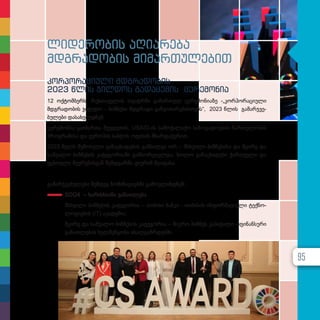 ლიდერობის აღიარება
მდგრადობის მიმართულებით
კორპორაციული მდგრადობის
2023 წლის ჯილდოს გადაცემის ცერემონია
12 ოქ­ტომ­ბერს, რუს­თა­ვე­ლის თე­ატ­რ­ში გა­მარ­თულ ცე­რე­მო­ნი­ა­ზე -„კორპორაციული
მდგრა­დო­ბის ჯილ­დო – ბიზ­ნე­სი მდგრა­დი გან­ვი­თა­რე­ბის­თ­ვის“, 2023 წლის გა­მარ­ჯ­ვე­
ბუ­ლე­ბი და­სა­ხელ­დ­ნენ.
ცე­რე­მო­ნია გა­ი­მარ­თა შვე­დე­თის, USAID-ის სა­მო­ქა­ლა­ქო სა­ზო­გა­დო­ე­ბის ჩარ­თუ­ლო­ბის
პროგ­რა­მი­სა და ევ­რო­პის საბ­ჭოს ოფი­სის მხარ­და­ჭე­რით.
2023 წელს შე­მო­სუ­ლი გა­ნაცხა­დე­ბის გან­ხილ­ვა ორ – მსხვი­ლი ბიზ­ნე­სი­სა და მცი­რე და
სა­შუ­ა­ლო ბიზ­ნე­სის კა­ტე­გო­რი­ა­ში გან­ხორ­ცი­ელ­და, ხო­ლო გა­ნაცხა­დე­ბი ქარ­თ­ვე­ლი და
უცხო­ე­ლი წევ­რე­ბის­გან შემ­დ­გარ­მა ჟი­უ­რიმ შე­ა­ფა­სა.
გა­მარ­ჯ­ვე­ბუ­ლე­ბი შემ­დეგ ნო­მი­ნა­ცი­ებ­ში გა­მოვ­ლინ­დ­ნენ:
SDG4 – ხა­რის­ხი­ა­ნი გა­ნათ­ლე­ბა
მსხვი­ლი ბიზ­ნე­სის კა­ტე­გო­რია – თი­ბი­სი ბან­კი - თი­ბი­სის ინ­ფორ­მა­ცი­უ­ლი ტექ­ნო­
ლო­გი­ე­ბის (IT) აკა­დე­მი­ა;
მცი­რე და სა­შუ­ა­ლო ბიზ­ნე­სის კა­ტე­გო­რია – მიკ­რო ბიზ­ნეს კა­პი­ტა­ლი - ფი­ნან­სუ­რი
გა­ნათ­ლე­ბის ხელ­შეწყო­ბა ახალ­გაზ­რ­დებ­ში.
95
 