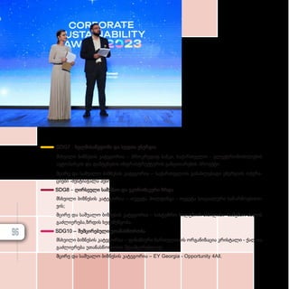 SDG7 - ხელ­მი­საწ­ვ­დო­მი და სუფ­თა ენერ­გია
მსხვი­ლი ბიზ­ნე­სის კა­ტე­გო­რია – პროკ­რე­დიტ ბან­კი, სა­ქარ­თ­ვე­ლო - ელექ­ტ­რო­მო­ბი­ლე­ბის
ავ­ტო­პარ­კის და დამ­ტე­ნე­ბის ინ­ფ­რას­ტ­რუქ­ტუ­რის გან­ვი­თა­რე­ბის პრო­ექ­ტი;
მცი­რე და სა­შუ­ა­ლო ბიზ­ნე­სის კა­ტე­გო­რია – სა­ქარ­თ­ვე­ლოს გა­ნახ­ლე­ბა­დი ენერ­გი­ის ოპე­რა­
ცი­ე­ბი -მესტიაჭალა ჰე­სი.
SDG8 – ღირ­სე­უ­ლი სა­მუ­შაო და ეკო­ნო­მი­კუ­რი ზრდა
მსხვი­ლი ბიზ­ნე­სის კა­ტე­გო­რია – თე­გე­ტა ჰოლ­დინ­გი - თე­გე­ტა სო­ცი­ა­ლუ­რი სა­წარ­მო­ე­ბის­თ­
ვის;
მცი­რე და სა­შუ­ა­ლო ბიზ­ნე­სის კა­ტე­გო­რია – სას­ტუმ­რო ბილ­ტ­მორ თბი­ლი­სი- სა­მუ­შაო ძა­ლის
გაძ­ლი­ე­რე­ბა,­ზ­რ­დის ხელ­შეწყო­ბა.
SDG10 – შემ­ცი­რე­ბუ­ლი უთა­ნას­წო­რო­ბა
მსხვი­ლი ბიზ­ნე­სის კა­ტე­გო­რია – ფი­ნან­სუ­რი ჩარ­თუ­ლო­ბის ორ­გა­ნი­ზა­ცია კრის­ტა­ლი - ქალ­თა
გაძ­ლი­ე­რე­ბა უთა­ნას­წო­რო­ბის შე­სამ­ცი­რებ­ლად;
მცი­
რე და სა­
შუ­
ა­
ლო ბიზ­
ნე­
სის კა­
ტე­
გო­
რია – EY Georgia - Opportunity 4All.
96
 