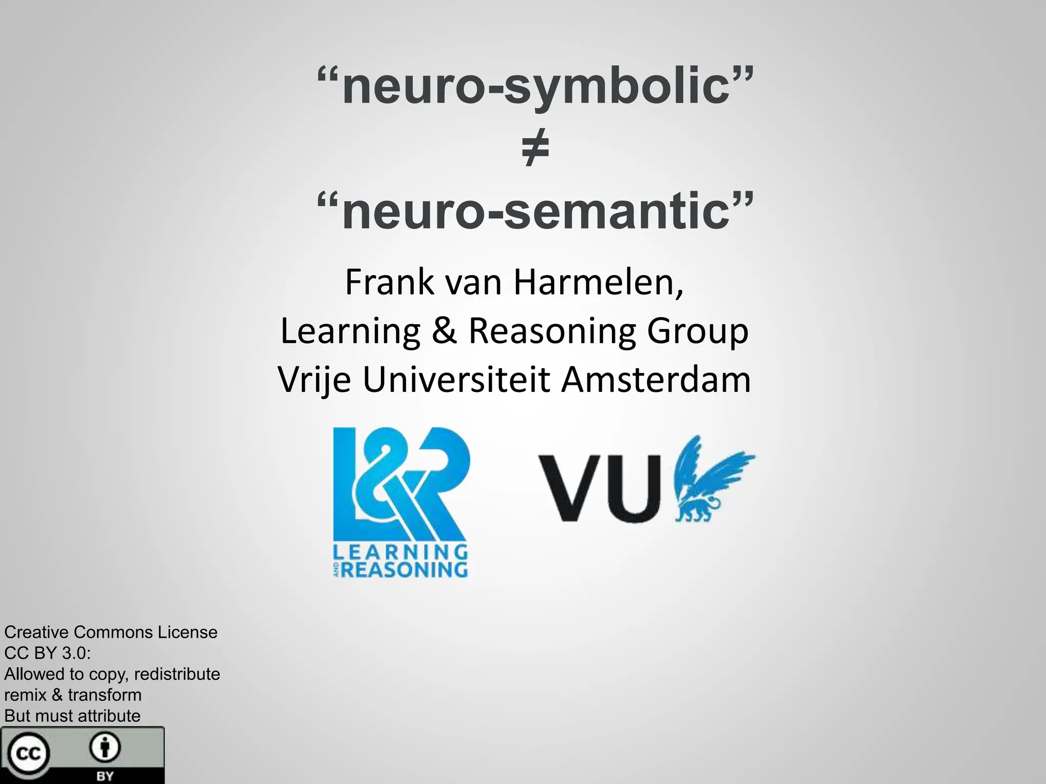 “neuro-symbolic”
≠
“neuro-semantic”
Frank van Harmelen,
Learning & Reasoning Group
Vrije Universiteit Amsterdam
Creative Commons License
CC BY 3.0:
Allowed to copy, redistribute
remix & transform
But must attribute
 