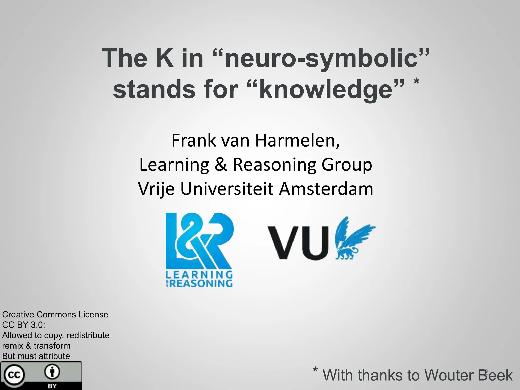 The K in “neuro-symbolic”
stands for “knowledge” *
Frank van Harmelen,
Learning & Reasoning Group
Vrije Universiteit Amsterdam
Creative Commons License
CC BY 3.0:
Allowed to copy, redistribute
remix & transform
But must attribute
2
* With thanks to Wouter Beek
 