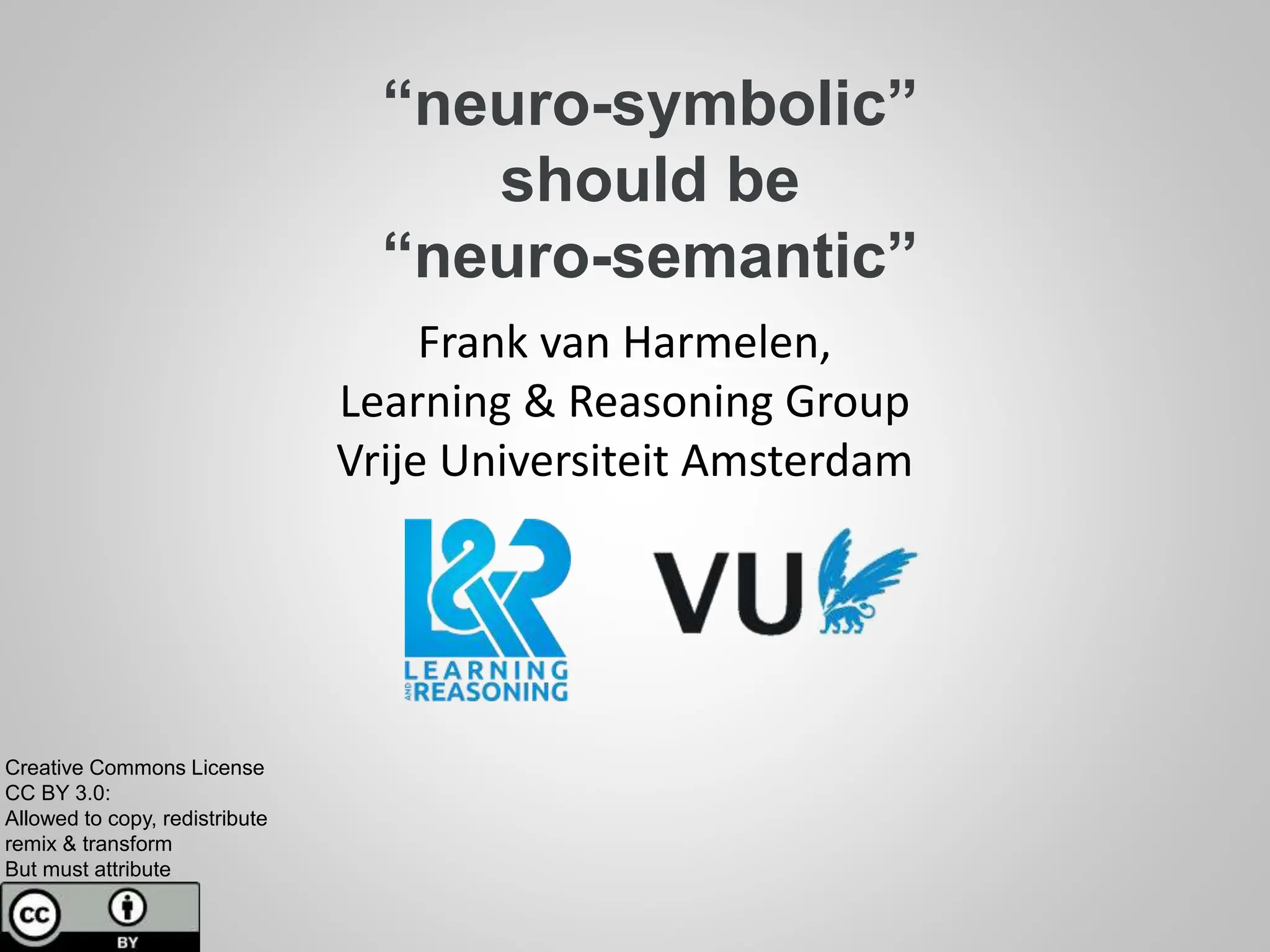 “neuro-symbolic”
should be
“neuro-semantic”
Frank van Harmelen,
Learning & Reasoning Group
Vrije Universiteit Amsterdam
Creative Commons License
CC BY 3.0:
Allowed to copy, redistribute
remix & transform
But must attribute
 