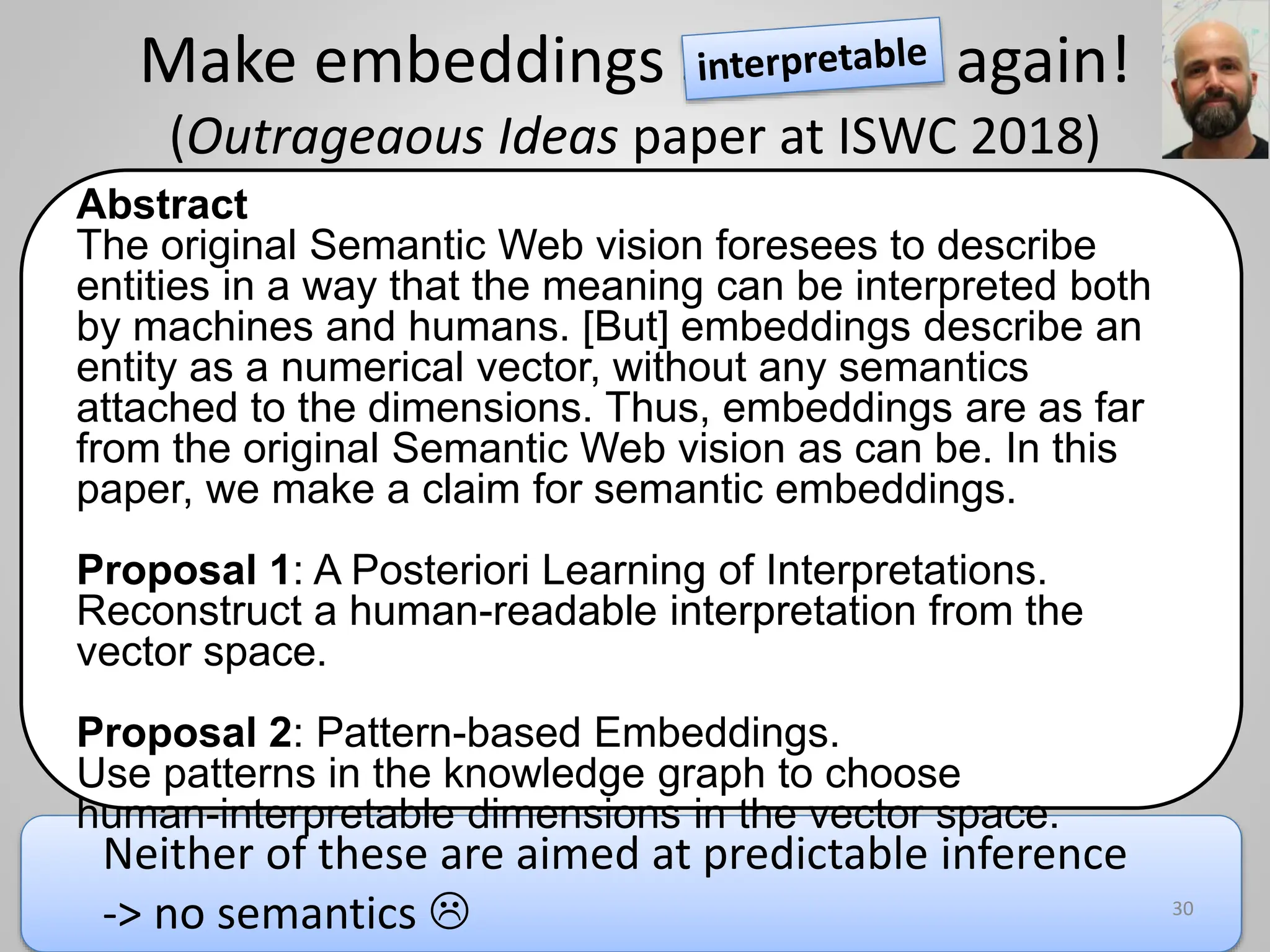 Make embeddings semantic again!
(Outrageaous Ideas paper at ISWC 2018)
Abstract
The original Semantic Web vision foresees to describe
entities in a way that the meaning can be interpreted both
by machines and humans. [But] embeddings describe an
entity as a numerical vector, without any semantics
attached to the dimensions. Thus, embeddings are as far
from the original Semantic Web vision as can be. In this
paper, we make a claim for semantic embeddings.
Proposal 1: A Posteriori Learning of Interpretations.
Reconstruct a human-readable interpretation from the
vector space.
Proposal 2: Pattern-based Embeddings.
Use patterns in the knowledge graph to choose
human-interpretable dimensions in the vector space.
30
Neither of these are aimed at predictable inference
-> no semantics 
 